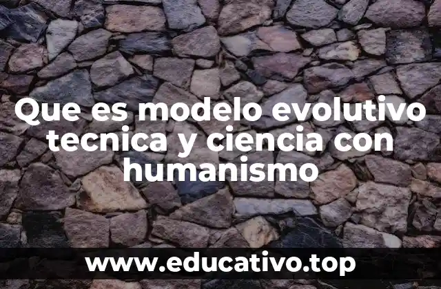 Que es modelo evolutivo tecnica y ciencia con humanismo
