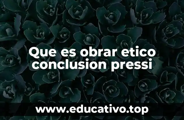 Que es obrar etico conclusion pressi