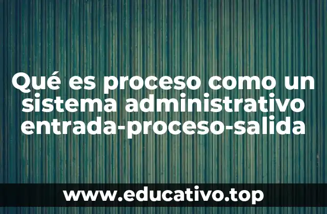 Qué es proceso como un sistema administrativo entrada-proceso-salida