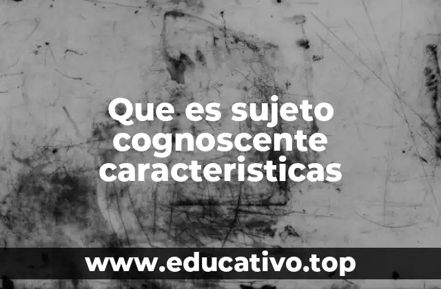 Que es sujeto cognoscente caracteristicas