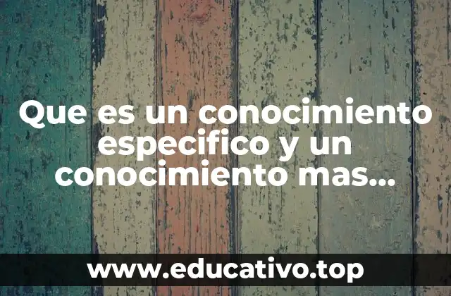 Que es un conocimiento especifico y un conocimiento mas general