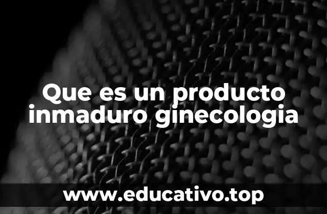 Que es un producto inmaduro ginecologia