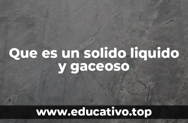 Que es un solido liquido y gaceoso