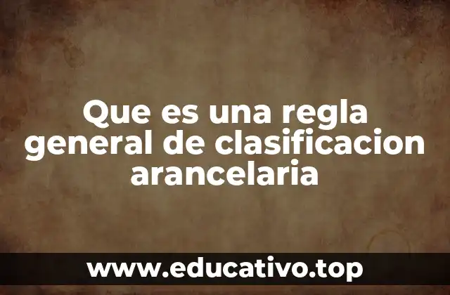 Que es una regla general de clasificacion arancelaria