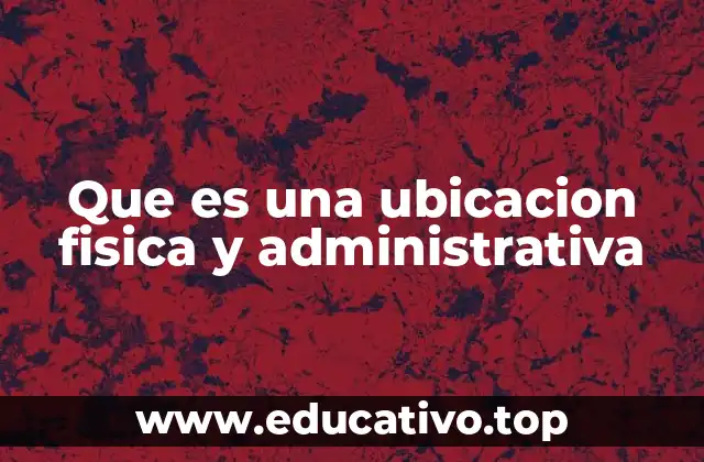 Que es una ubicacion fisica y administrativa