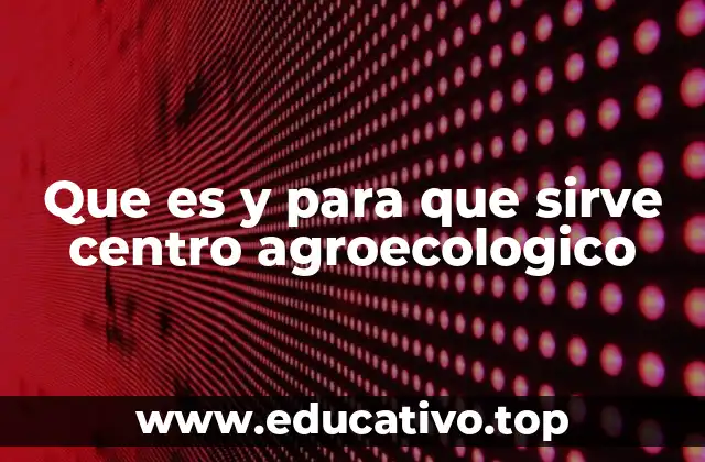 Que es y para que sirve centro agroecologico
