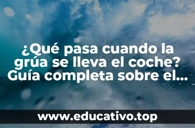 ¿Qué pasa cuando la grúa se lleva el coche? Guía completa sobre el proceso de remolque