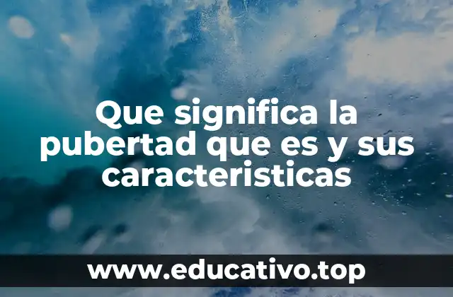 Que significa la pubertad que es y sus caracteristicas