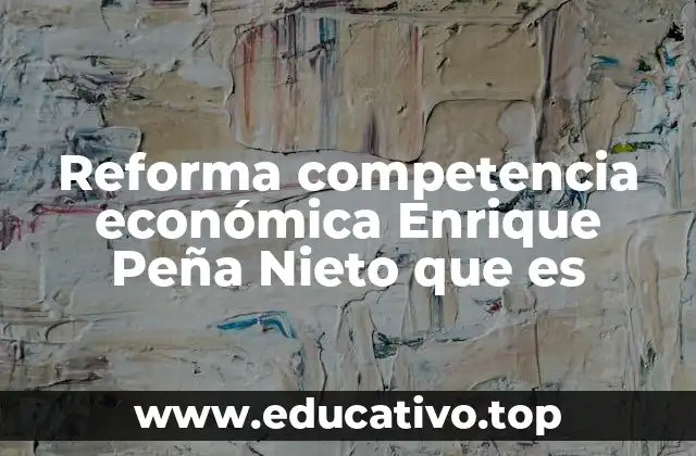 Reforma competencia económica Enrique Peña Nieto que es