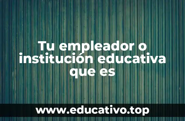 Tu empleador o institución educativa que es