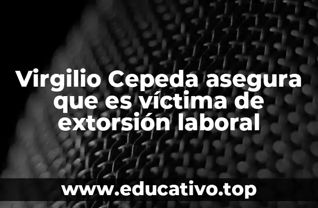 Virgilio Cepeda asegura que es víctima de extorsión laboral